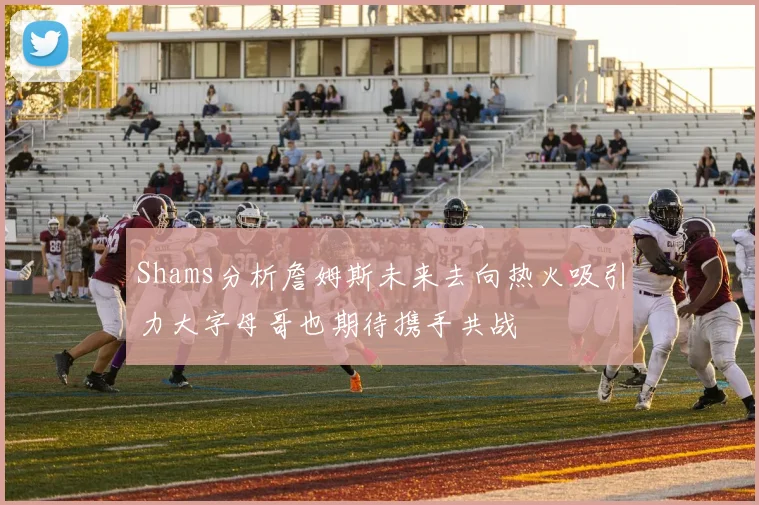 Shams分析詹姆斯未来去向热火吸引力大字母哥也期待携手共战