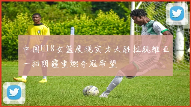 中国U18女篮展现实力大胜拉脱维亚一扫阴霾重燃夺冠希望