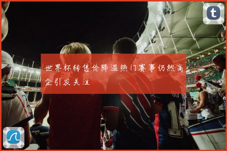世界杯转售价降温热门赛事仍然高企引发关注