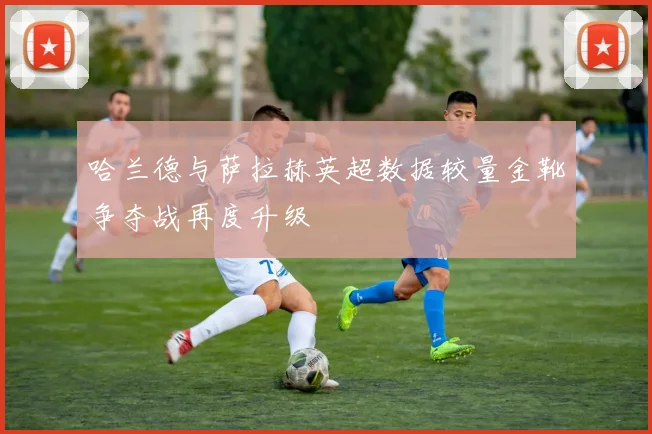 哈兰德与萨拉赫英超数据较量金靴争夺战再度升级
