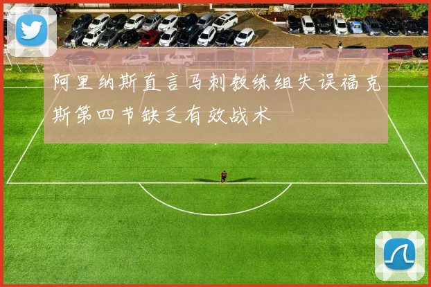 阿里纳斯直言马刺教练组失误福克斯第四节缺乏有效战术