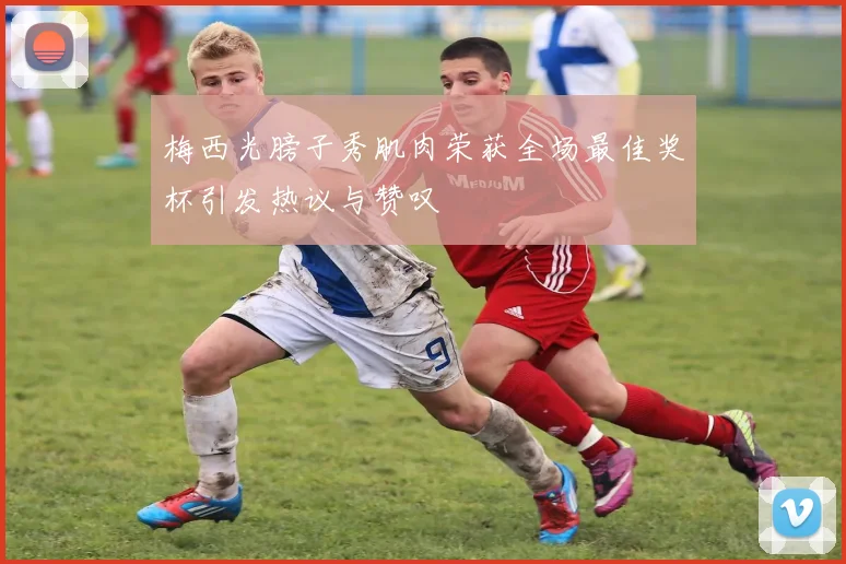 梅西光膀子秀肌肉荣获全场最佳奖杯引发热议与赞叹