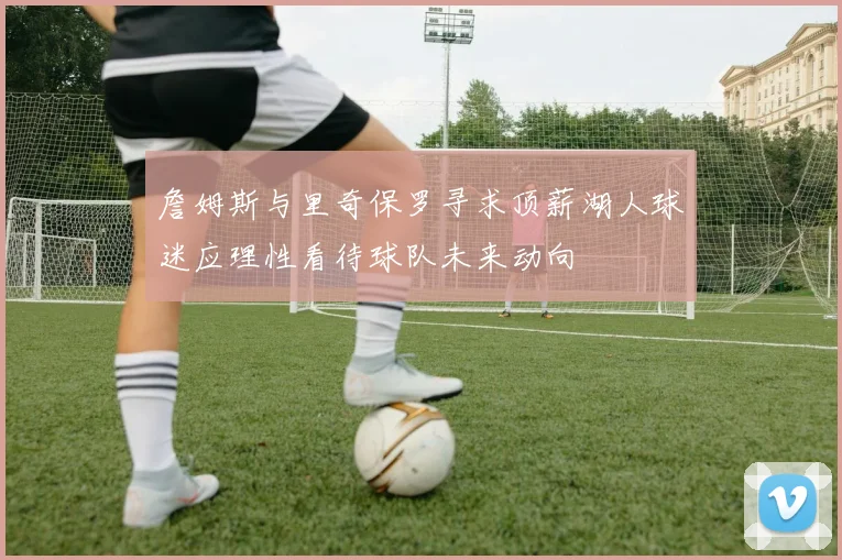 詹姆斯与里奇保罗寻求顶薪湖人球迷应理性看待球队未来动向