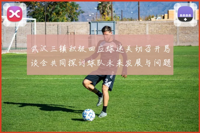 武汉三镇积极回应球迷关切召开恳谈会共同探讨球队未来发展与问题解决