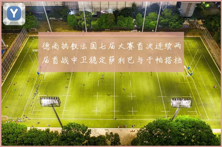 德尚执教法国七届大赛首次连续两届首战中卫稳定萨利巴与于帕搭档