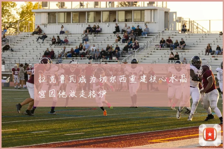 拉克鲁瓦成为切尔西重建核心水晶宫因他放走格伊