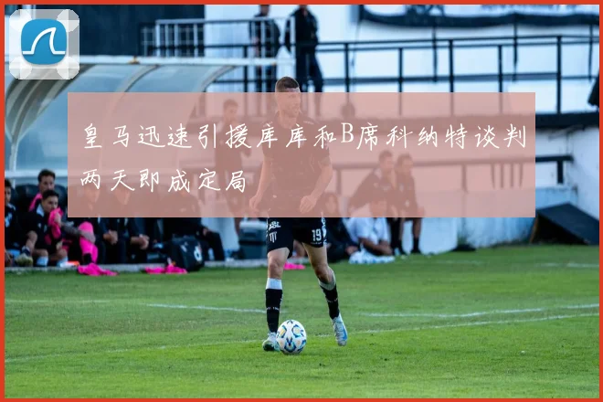 皇马迅速引援库库和B席科纳特谈判两天即成定局