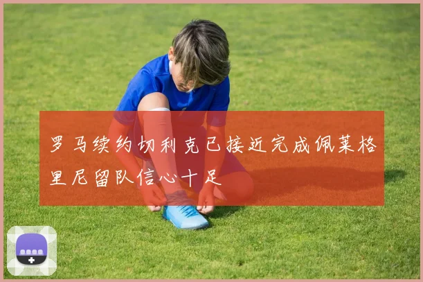 罗马续约切利克已接近完成佩莱格里尼留队信心十足
