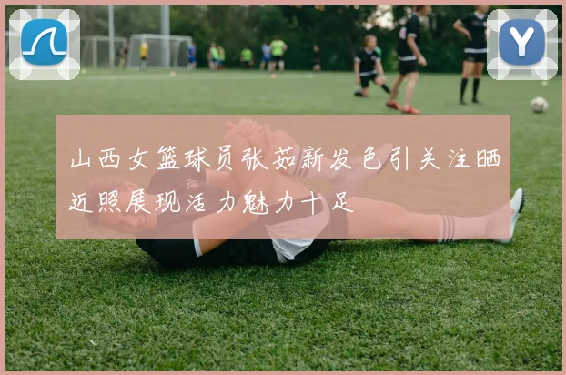 山西女篮球员张茹新发色引关注晒近照展现活力魅力十足