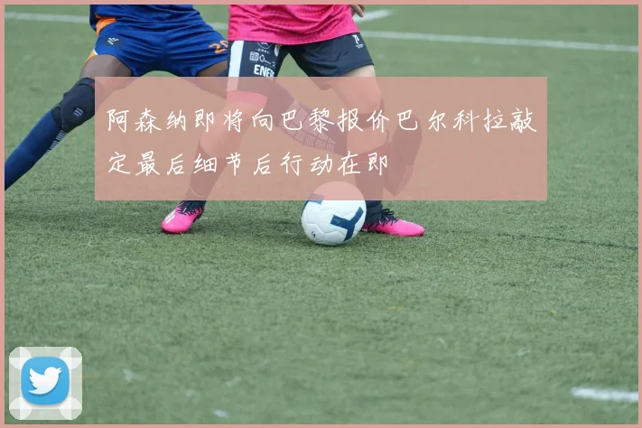 阿森纳即将向巴黎报价巴尔科拉敲定最后细节后行动在即
