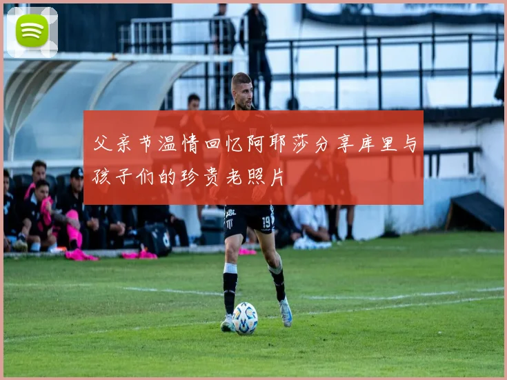 父亲节温情回忆阿耶莎分享库里与孩子们的珍贵老照片