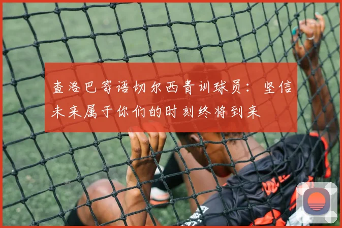 查洛巴寄语切尔西青训球员:坚信未来属于你们的时刻终将到来