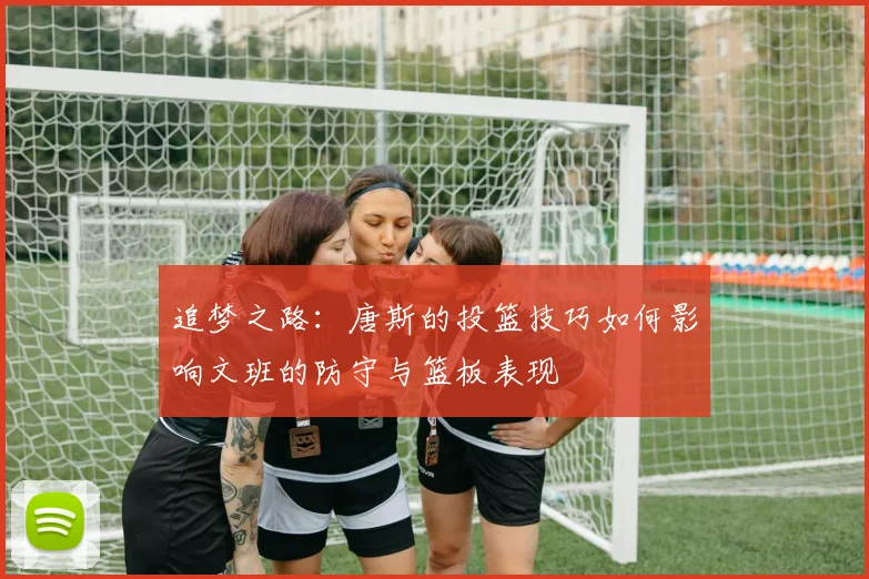 追梦之路：唐斯的投篮技巧如何影响文班的防守与篮板表现