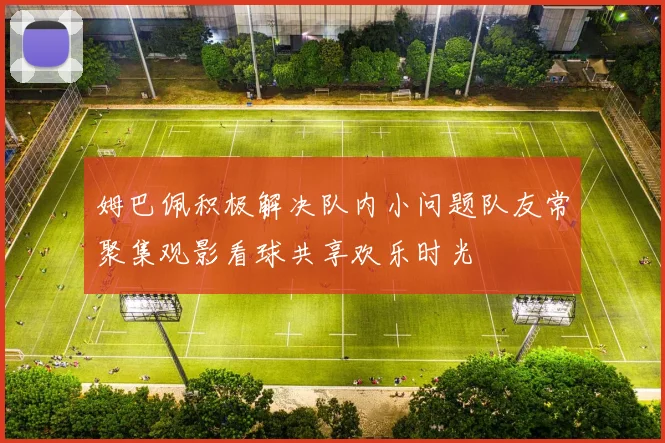 姆巴佩积极解决队内小问题队友常聚集观影看球共享欢乐时光