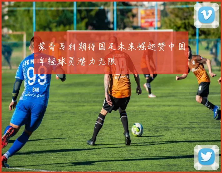 蒙哥马利期待国足未来崛起赞中国年轻球员潜力无限