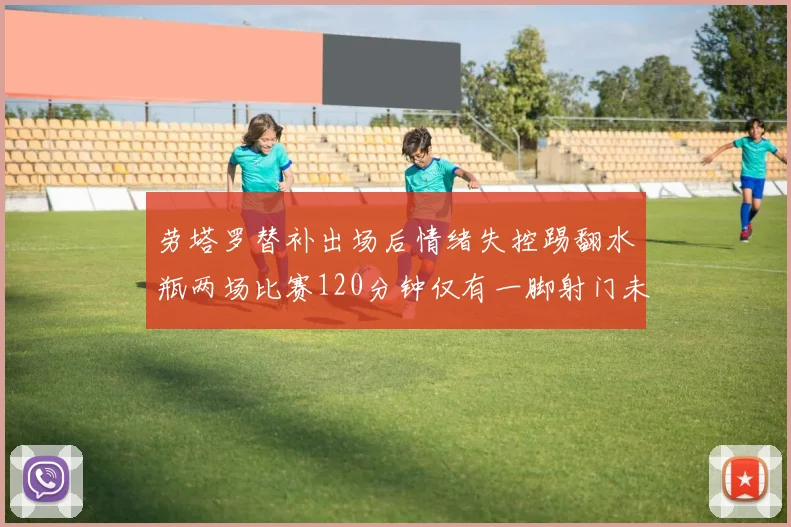 劳塔罗替补出场后情绪失控踢翻水瓶两场比赛120分钟仅有一脚射门未能进球