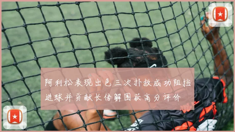 阿利松表现出色三次扑救成功阻挡进球并贡献长传解围获高分评价