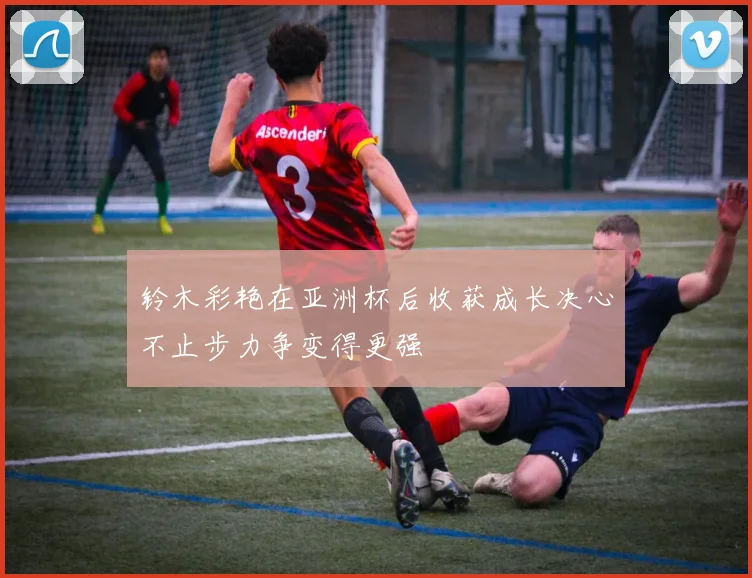 铃木彩艳在亚洲杯后收获成长决心不止步力争变得更强