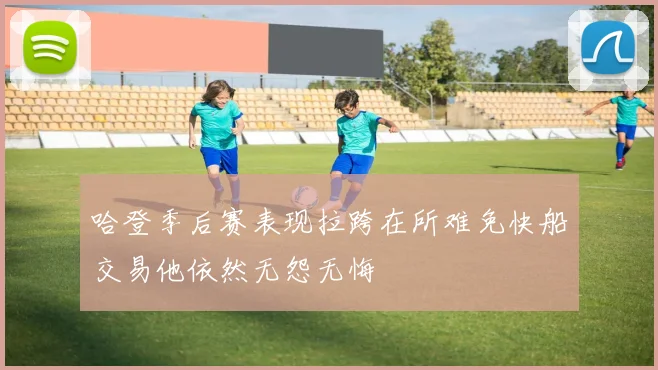 哈登季后赛表现拉跨在所难免快船交易他依然无怨无悔