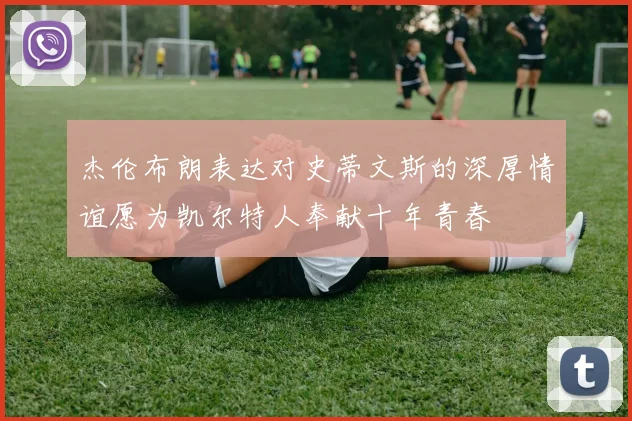 杰伦布朗表达对史蒂文斯的深厚情谊愿为凯尔特人奉献十年青春