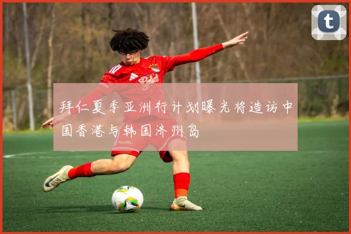 拜仁夏季亚洲行计划曝光将造访中国香港与韩国济州岛