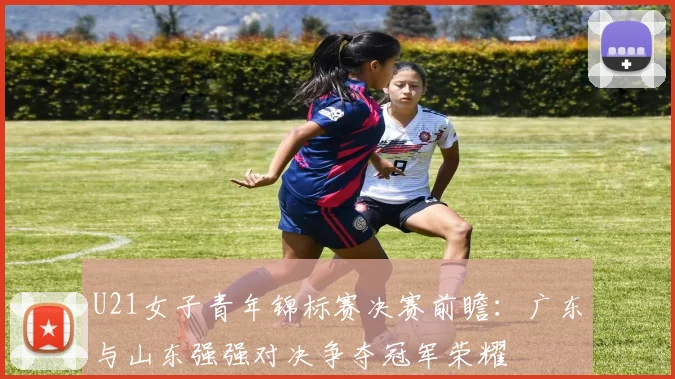 U21女子青年锦标赛决赛前瞻：广东与山东强强对决争夺冠军荣耀