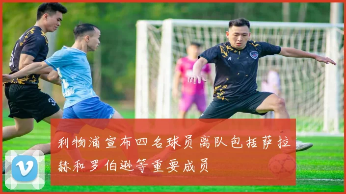 利物浦宣布四名球员离队包括萨拉赫和罗伯逊等重要成员